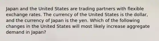 Japan and the United States are trading partners with flexible exchange rates. The currency of the United States is the dollar, and the currency of Japan is the yen. Which of the following changes in the United States will most likely increase aggregate demand in Japan?