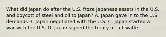 What did Japan do after the U.S. froze Japanese assets in the U.S. and boycott of steel and oil to Japan? A. Japan gave in to the U.S. demands B. Japan negotiated with the U.S. C. Japan started a war with the U.S. D. Japan signed the treaty of Luftwaffe