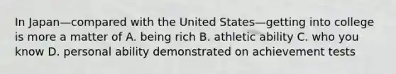 In Japan—compared with the United States—getting into college is more a matter of A. being rich B. athletic ability C. who you know D. personal ability demonstrated on achievement tests