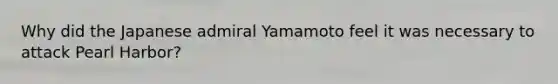 Why did the Japanese admiral Yamamoto feel it was necessary to attack Pearl Harbor?