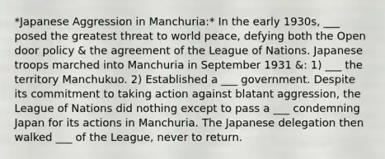 *Japanese Aggression in Manchuria:* In the early 1930s, ___ posed the greatest threat to world peace, defying both the Open door policy & the agreement of the League of Nations. Japanese troops marched into Manchuria in September 1931 &: 1) ___ the territory Manchukuo. 2) Established a ___ government. Despite its commitment to taking action against blatant aggression, the League of Nations did nothing except to pass a ___ condemning Japan for its actions in Manchuria. The Japanese delegation then walked ___ of the League, never to return.