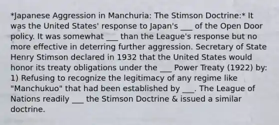 *Japanese Aggression in Manchuria: The Stimson Doctrine:* It was the United States' response to Japan's ___ of the Open Door policy. It was somewhat ___ than the League's response but no more effective in deterring further aggression. Secretary of State Henry Stimson declared in 1932 that the United States would honor its treaty obligations under the ___ Power Treaty (1922) by: 1) Refusing to recognize the legitimacy of any regime like "Manchukuo" that had been established by ___. The League of Nations readily ___ the Stimson Doctrine & issued a similar doctrine.