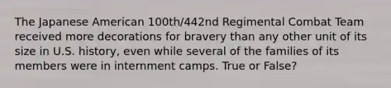 The Japanese American 100th/442nd Regimental Combat Team received more decorations for bravery than any other unit of its size in U.S. history, even while several of the families of its members were in internment camps. True or False?