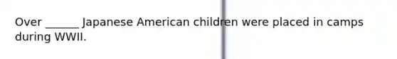 Over ______ Japanese American children were placed in camps during WWII.