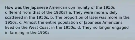 How was the Japanese American community of the 1950s different from that of the 1930s? a. They were more widely scattered in the 1950s. b. The proportion of Issei was more in the 1950s. c. Almost the entire population of Japanese Americans lived on the West Coast in the 1950s. d. They no longer engaged in farming in the 1950s.