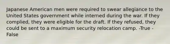 Japanese American men were required to swear allegiance to the United States government while interned during the war. If they complied, they were eligible for the draft. If they refused, they could be sent to a maximum security relocation camp. -True -False