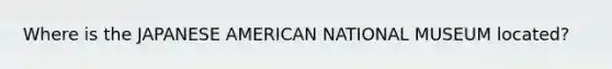 Where is the JAPANESE AMERICAN NATIONAL MUSEUM located?