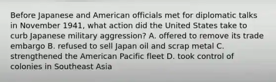 Before Japanese and American officials met for diplomatic talks in November 1941, what action did the United States take to curb Japanese military aggression? A. offered to remove its trade embargo B. refused to sell Japan oil and scrap metal C. strengthened the American Pacific fleet D. took control of colonies in Southeast Asia