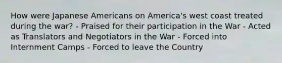 How were Japanese Americans on America's west coast treated during the war? - Praised for their participation in the War - Acted as Translators and Negotiators in the War - Forced into Internment Camps - Forced to leave the Country