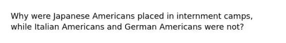 Why were Japanese Americans placed in internment camps, while Italian Americans and German Americans were not?