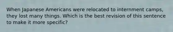 When Japanese Americans were relocated to internment camps, they lost many things. Which is the best revision of this sentence to make it more specific?