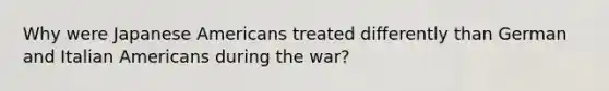 Why were Japanese Americans treated differently than German and Italian Americans during the war?