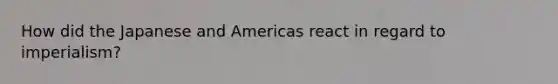 How did the Japanese and Americas react in regard to imperialism?