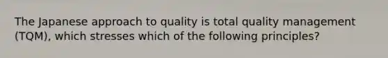 The Japanese approach to quality is total quality management (TQM), which stresses which of the following principles?