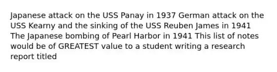 Japanese attack on the USS Panay in 1937 German attack on the USS Kearny and the sinking of the USS Reuben James in 1941 The Japanese bombing of Pearl Harbor in 1941 This list of notes would be of GREATEST value to a student writing a research report titled