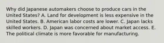 Why did Japanese automakers choose to produce cars in the United​ States? A. Land for development is less expensive in the United States. B. American labor costs are lower. C. Japan lacks skilled workers. D. Japan was concerned about market access. E. The political climate is more favorable for manufacturing.