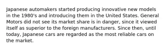 Japanese automakers started producing innovative new models in the 1980's and introducing them in the United States. General Motors did not see its market share is in danger, since it viewed itself as superior to the foreign manufacturers. Since then, until today, Japanese cars are regarded as the most reliable cars on the market.