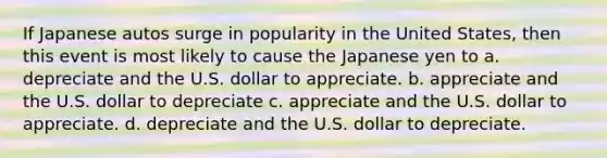 If Japanese autos surge in popularity in the United States, then this event is most likely to cause the Japanese yen to a. depreciate and the U.S. dollar to appreciate. b. appreciate and the U.S. dollar to depreciate c. appreciate and the U.S. dollar to appreciate. d. depreciate and the U.S. dollar to depreciate.