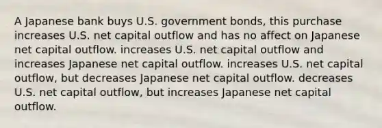 A Japanese bank buys U.S. government bonds, this purchase increases U.S. net capital outflow and has no affect on Japanese net capital outflow. increases U.S. net capital outflow and increases Japanese net capital outflow. increases U.S. net capital outflow, but decreases Japanese net capital outflow. decreases U.S. net capital outflow, but increases Japanese net capital outflow.