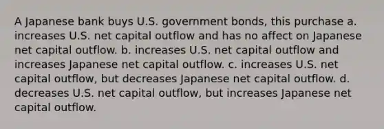 A Japanese bank buys U.S. government bonds, this purchase a. increases U.S. net capital outflow and has no affect on Japanese net capital outflow. b. increases U.S. net capital outflow and increases Japanese net capital outflow. c. increases U.S. net capital outflow, but decreases Japanese net capital outflow. d. decreases U.S. net capital outflow, but increases Japanese net capital outflow.