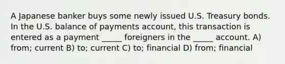 A Japanese banker buys some newly issued U.S. Treasury bonds. In the U.S. balance of payments account, this transaction is entered as a payment _____ foreigners in the _____ account. A) from; current B) to; current C) to; financial D) from; financial