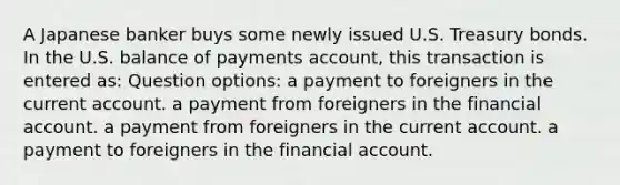 A Japanese banker buys some newly issued U.S. Treasury bonds. In the U.S. balance of payments account, this transaction is entered as: Question options: a payment to foreigners in the <a href='https://www.questionai.com/knowledge/kr7cgfrdJI-current-account' class='anchor-knowledge'>current account</a>. a payment from foreigners in the financial account. a payment from foreigners in the current account. a payment to foreigners in the financial account.