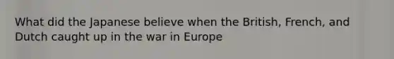 What did the Japanese believe when the British, French, and Dutch caught up in the war in Europe