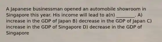 A Japanese businessman opened an automobile showroom in Singapore this year. His income will lead to a(n) ________. A) increase in the GDP of Japan B) decrease in the GDP of Japan C) increase in the GDP of Singapore D) decrease in the GDP of Singapore