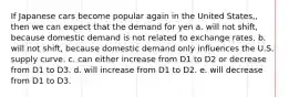 If Japanese cars become popular again in the United States,, then we can expect that the demand for yen a. will not shift, because domestic demand is not related to exchange rates. b. will not shift, because domestic demand only influences the U.S. supply curve. c. can either increase from D1 to D2 or decrease from D1 to D3. d. will increase from D1 to D2. e. will decrease from D1 to D3.