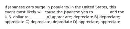 If Japanese cars surge in popularity in the United States, this event most likely will cause the Japanese yen to ________ and the U.S. dollar to ________. A) appreciate; depreciate B) depreciate; appreciate C) depreciate; depreciate D) appreciate; appreciate