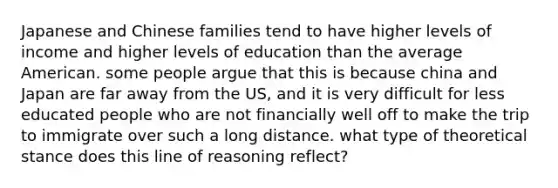 Japanese and Chinese families tend to have higher levels of income and higher levels of education than the average American. some people argue that this is because china and Japan are far away from the US, and it is very difficult for less educated people who are not financially well off to make the trip to immigrate over such a long distance. what type of theoretical stance does this line of reasoning reflect?