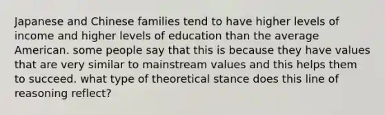 Japanese and Chinese families tend to have higher levels of income and higher levels of education than the average American. some people say that this is because they have values that are very similar to mainstream values and this helps them to succeed. what type of theoretical stance does this line of reasoning reflect?