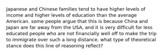 Japanese and Chinese families tend to have higher levels of income and higher levels of education than the average American. some people argue that this is because China and Japan are far away from the USA, and it is very difficult for less educated people who are not financially well off to make the trip to immigrate over such a long distance. what type of theoretical stance does this line of reasoning reflect?