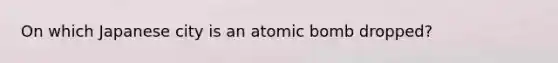 On which Japanese city is an atomic bomb dropped?