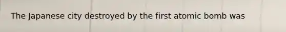 The Japanese city destroyed by the first atomic bomb was