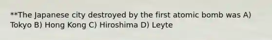 **The Japanese city destroyed by the first atomic bomb was A) Tokyo B) Hong Kong C) Hiroshima D) Leyte