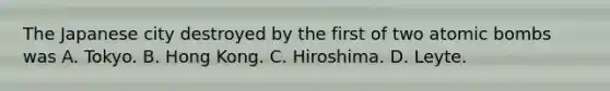 The Japanese city destroyed by the first of two atomic bombs was A. Tokyo. B. Hong Kong. C. Hiroshima. D. Leyte.