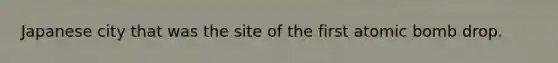 Japanese city that was the site of the first atomic bomb drop.