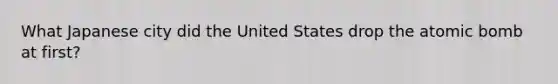 What Japanese city did the United States drop the atomic bomb at first?