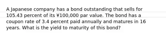 A Japanese company has a bond outstanding that sells for 105.43 percent of its ¥100,000 par value. The bond has a coupon rate of 3.4 percent paid annually and matures in 16 years. What is the yield to maturity of this bond?