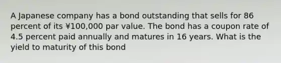 A Japanese company has a bond outstanding that sells for 86 percent of its ¥100,000 par value. The bond has a coupon rate of 4.5 percent paid annually and matures in 16 years. What is the yield to maturity of this bond