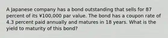 A Japanese company has a bond outstanding that sells for 87 percent of its ¥100,000 par value. The bond has a coupon rate of 4.3 percent paid annually and matures in 18 years. What is the yield to maturity of this bond?