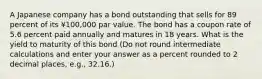 A Japanese company has a bond outstanding that sells for 89 percent of its ¥100,000 par value. The bond has a coupon rate of 5.6 percent paid annually and matures in 18 years. What is the yield to maturity of this bond (Do not round intermediate calculations and enter your answer as a percent rounded to 2 decimal places, e.g., 32.16.)