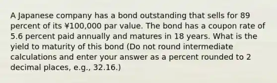 A Japanese company has a bond outstanding that sells for 89 percent of its ¥100,000 par value. The bond has a coupon rate of 5.6 percent paid annually and matures in 18 years. What is the yield to maturity of this bond (Do not round intermediate calculations and enter your answer as a percent rounded to 2 decimal places, e.g., 32.16.)