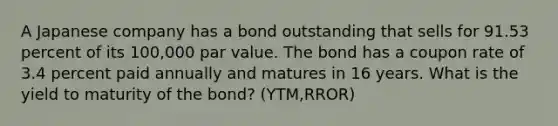 A Japanese company has a bond outstanding that sells for 91.53 percent of its 100,000 par value. The bond has a coupon rate of 3.4 percent paid annually and matures in 16 years. What is the yield to maturity of the bond? (YTM,RROR)