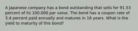 A Japanese company has a bond outstanding that sells for 91.53 percent of its 100,000 par value. The bond has a coupon rate of 3.4 percent paid annually and matures in 16 years. What is the yield to maturity of this bond?