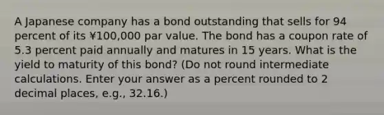 A Japanese company has a bond outstanding that sells for 94 percent of its ¥100,000 par value. The bond has a coupon rate of 5.3 percent paid annually and matures in 15 years. What is the yield to maturity of this bond? (Do not round intermediate calculations. Enter your answer as a percent rounded to 2 decimal places, e.g., 32.16.)