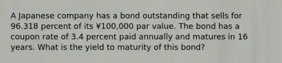 A Japanese company has a bond outstanding that sells for 96.318 percent of its ¥100,000 par value. The bond has a coupon rate of 3.4 percent paid annually and matures in 16 years. What is the yield to maturity of this bond?