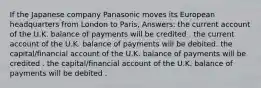 If the Japanese company Panasonic moves its European headquarters from London to Paris, Answers: the current account of the U.K. balance of payments will be credited . the current account of the U.K. balance of payments will be debited. the capital/financial account of the U.K. balance of payments will be credited . the capital/financial account of the U.K. balance of payments will be debited .