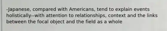 -Japanese, compared with Americans, tend to explain events holistically--with attention to relationships, context and the links between the focal object and the field as a whole